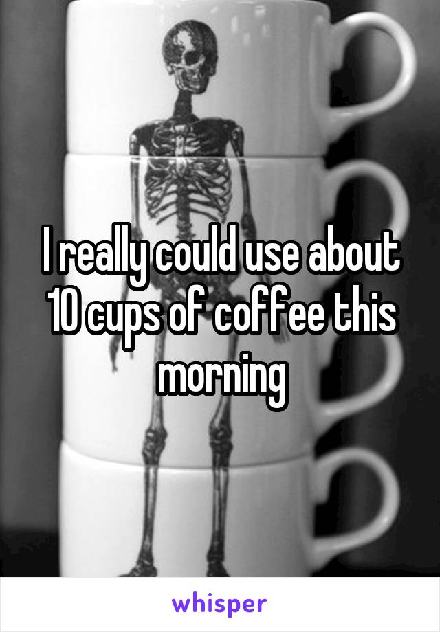 I really could use about 10 cups of coffee this morning