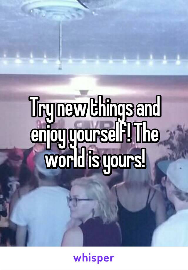 Try new things and enjoy yourself! The world is yours!