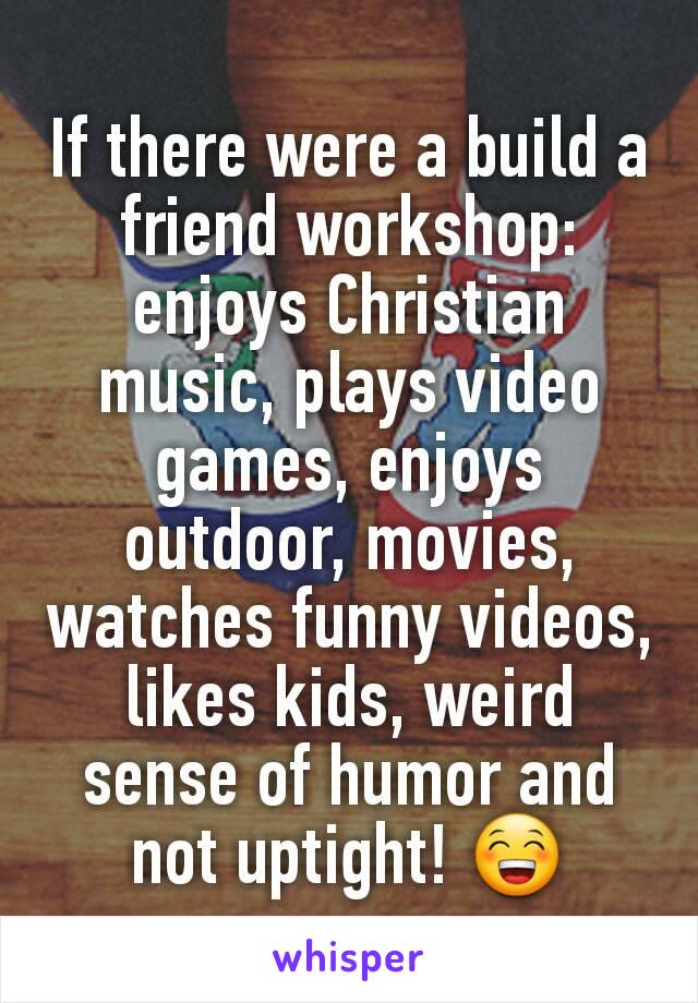 If there were a build a friend workshop: enjoys Christian music, plays video games, enjoys outdoor, movies, watches funny videos, likes kids, weird sense of humor and not uptight! 😁