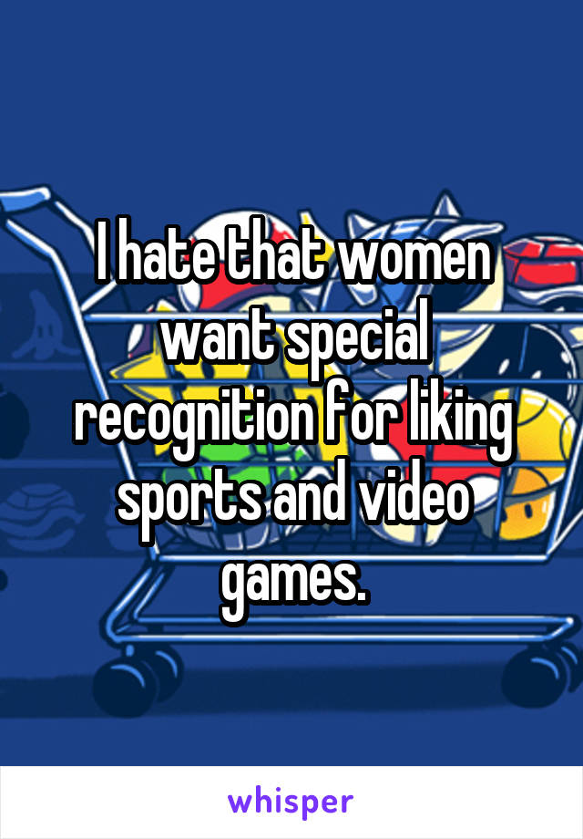 I hate that women want special recognition for liking sports and video games.