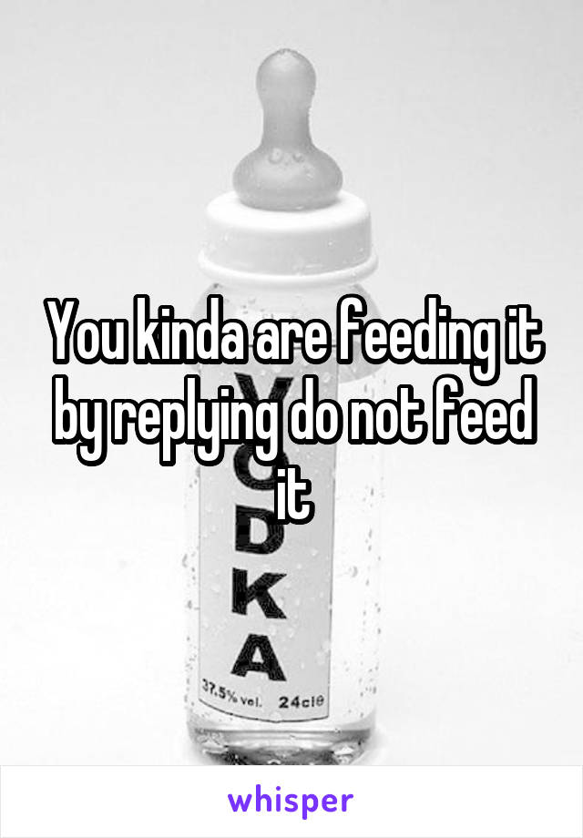 You kinda are feeding it by replying do not feed it