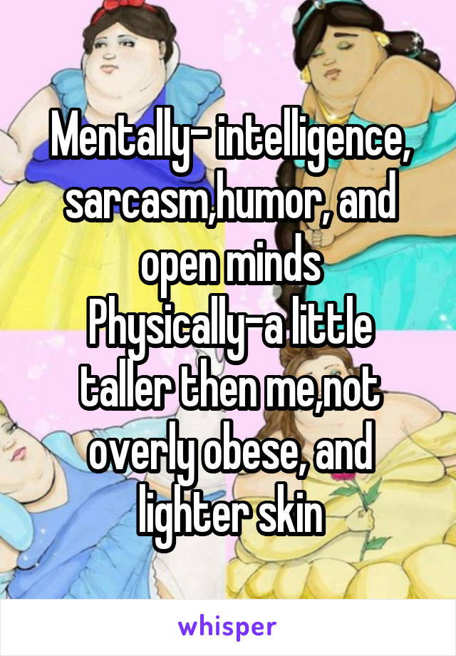 Mentally- intelligence, sarcasm,humor, and open minds
Physically-a little taller then me,not overly obese, and lighter skin