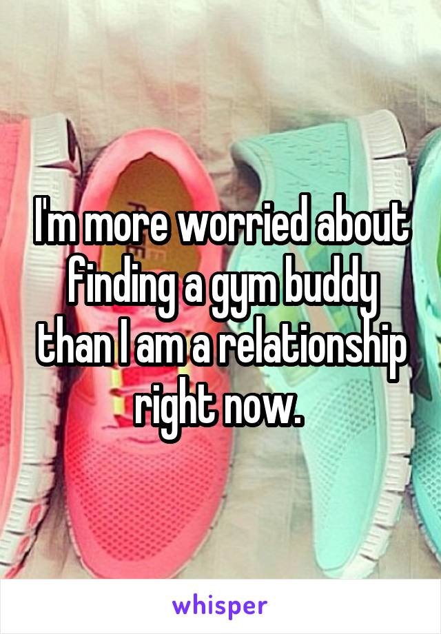 I'm more worried about finding a gym buddy than I am a relationship right now. 