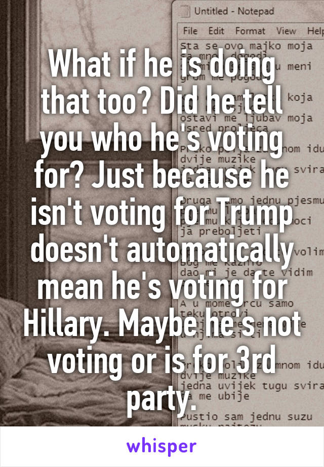 What if he is doing that too? Did he tell you who he's voting for? Just because he isn't voting for Trump doesn't automatically mean he's voting for Hillary. Maybe he's not voting or is for 3rd party.