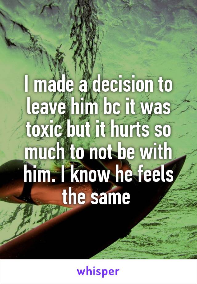 I made a decision to leave him bc it was toxic but it hurts so much to not be with him. I know he feels the same 
