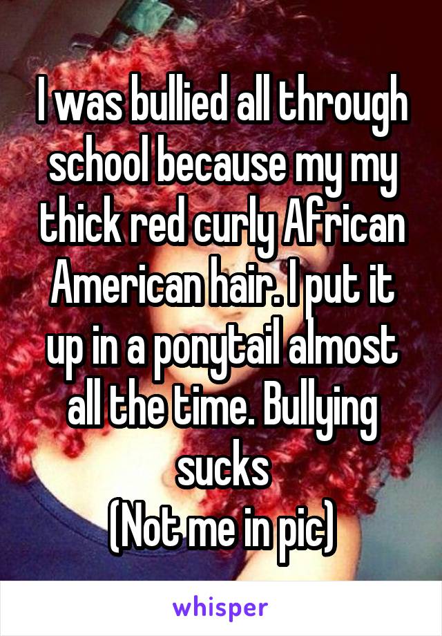 I was bullied all through school because my my thick red curly African American hair. I put it up in a ponytail almost all the time. Bullying sucks
(Not me in pic)