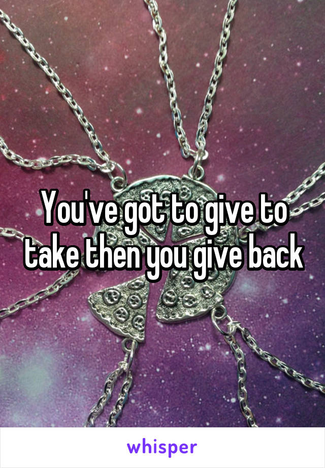 You've got to give to take then you give back