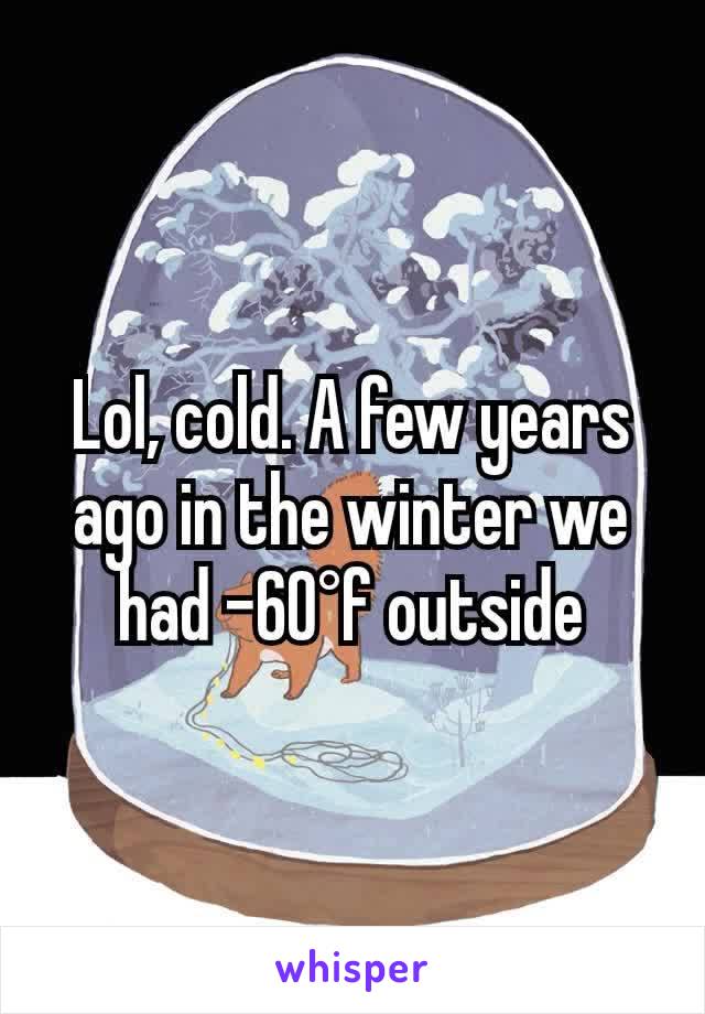 Lol, cold. A few years ago in the winter we had -60°f outside