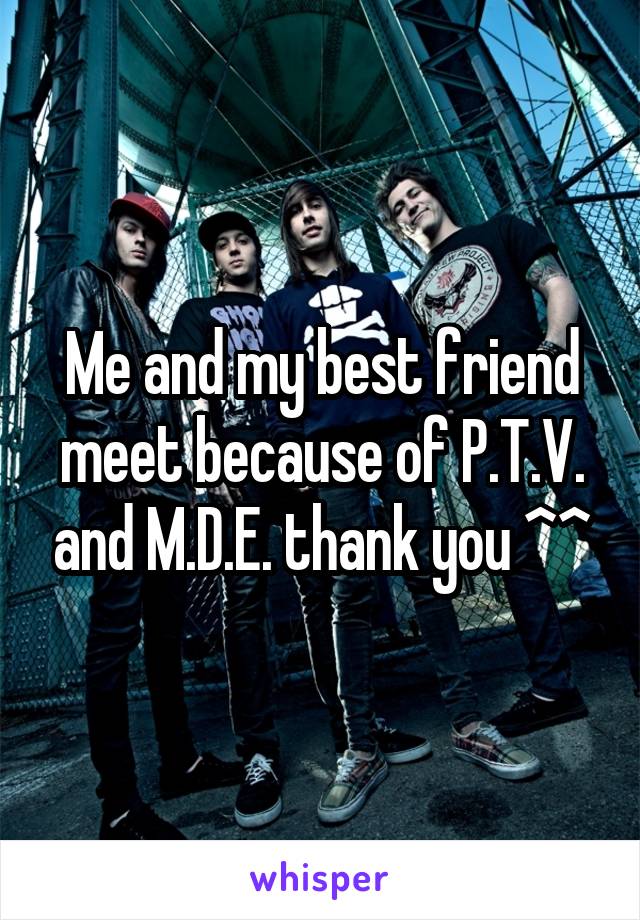 Me and my best friend meet because of P.T.V. and M.D.E. thank you ^^