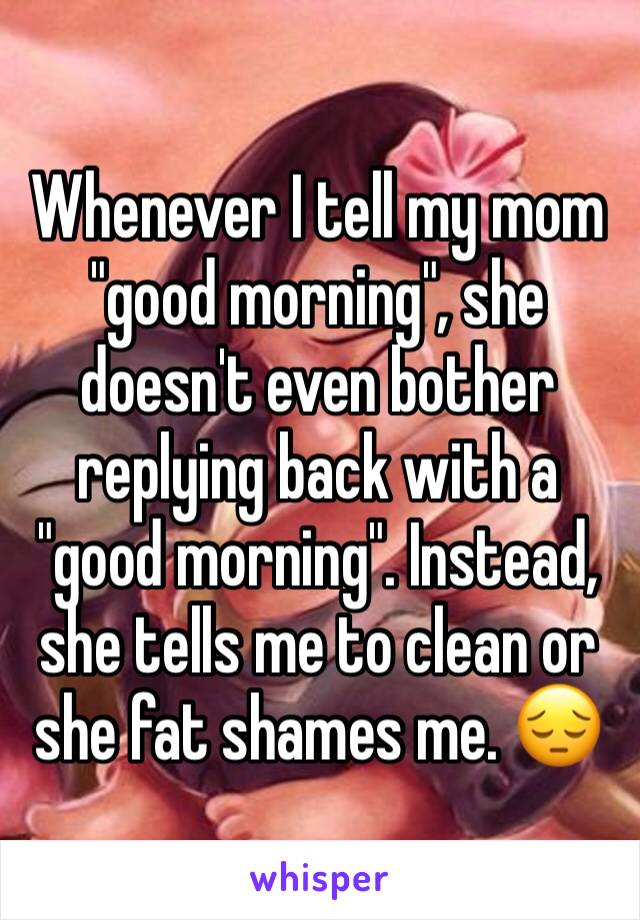 Whenever I tell my mom "good morning", she doesn't even bother replying back with a "good morning". Instead, she tells me to clean or she fat shames me. 😔