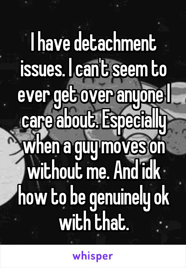 I have detachment issues. I can't seem to ever get over anyone I care about. Especially when a guy moves on without me. And idk how to be genuinely ok with that.