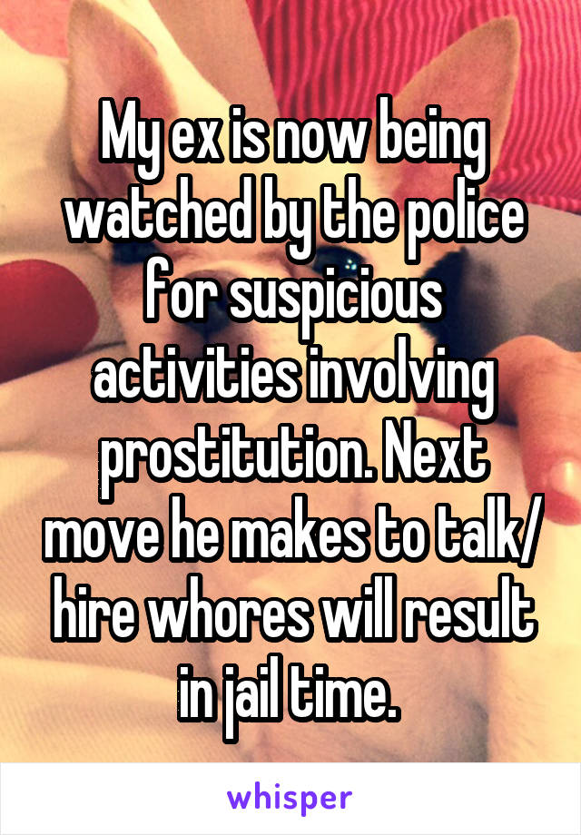 My ex is now being watched by the police for suspicious activities involving prostitution. Next move he makes to talk/ hire whores will result in jail time. 