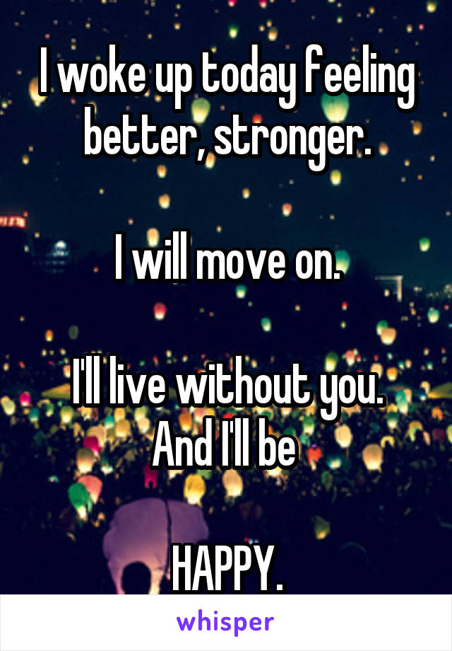 I woke up today feeling better, stronger.

I will move on.

I'll live without you.
And I'll be 

HAPPY.