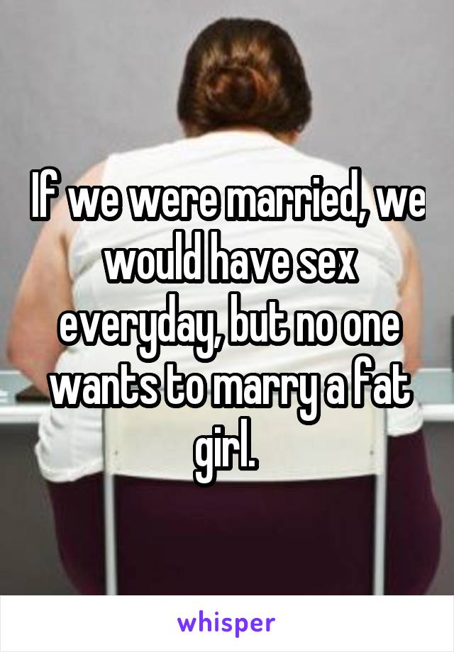 If we were married, we would have sex everyday, but no one wants to marry a fat girl. 