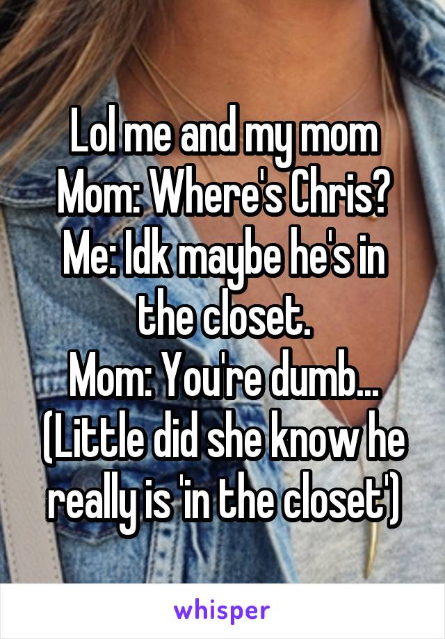 Lol me and my mom
Mom: Where's Chris?
Me: Idk maybe he's in the closet.
Mom: You're dumb...
(Little did she know he really is 'in the closet')