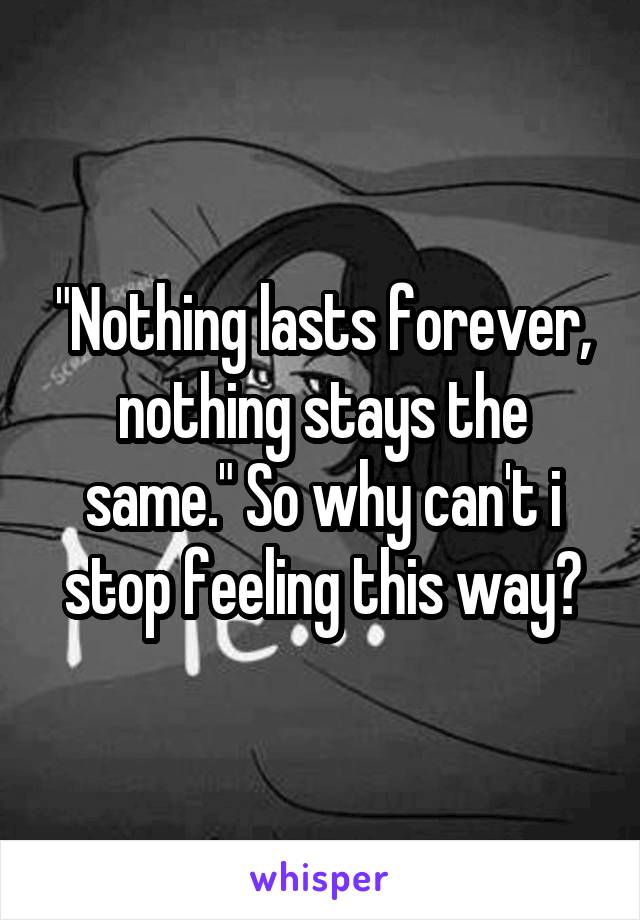 "Nothing lasts forever, nothing stays the same." So why can't i stop feeling this way?