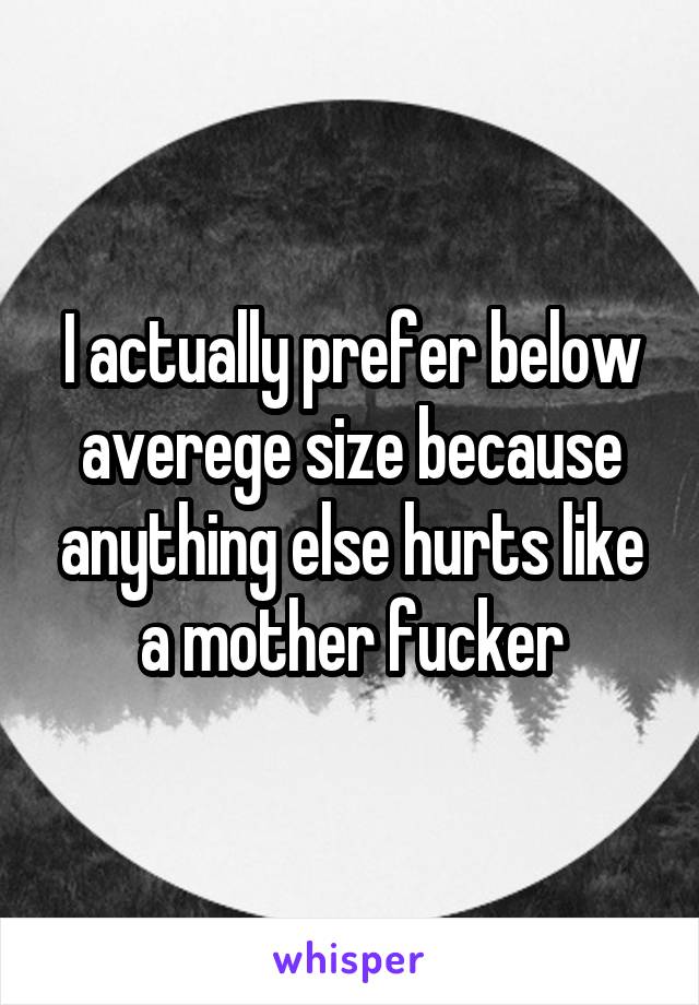 I actually prefer below averege size because anything else hurts like a mother fucker
