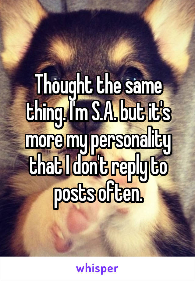 Thought the same thing. I'm S.A. but it's more my personality that I don't reply to posts often.