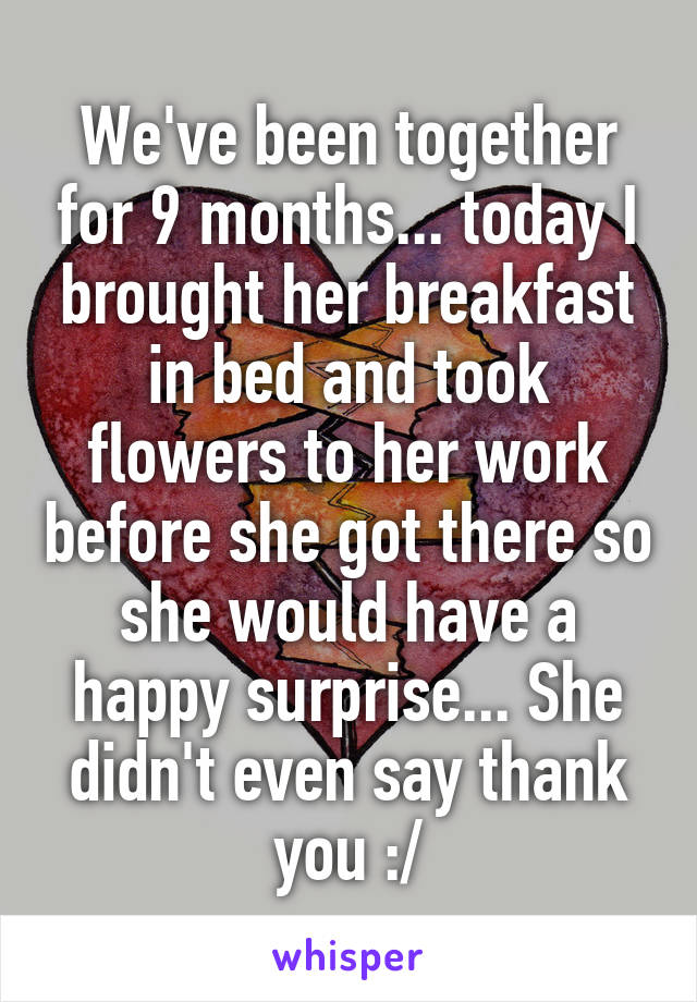 We've been together for 9 months... today I brought her breakfast in bed and took flowers to her work before she got there so she would have a happy surprise... She didn't even say thank you :/