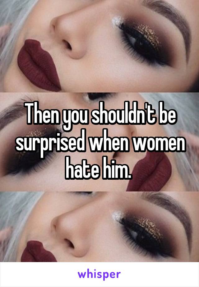 Then you shouldn't be surprised when women hate him. 