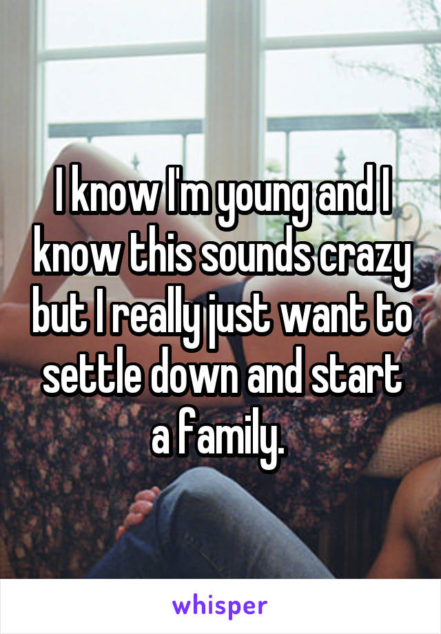 I know I'm young and I know this sounds crazy but I really just want to settle down and start a family. 