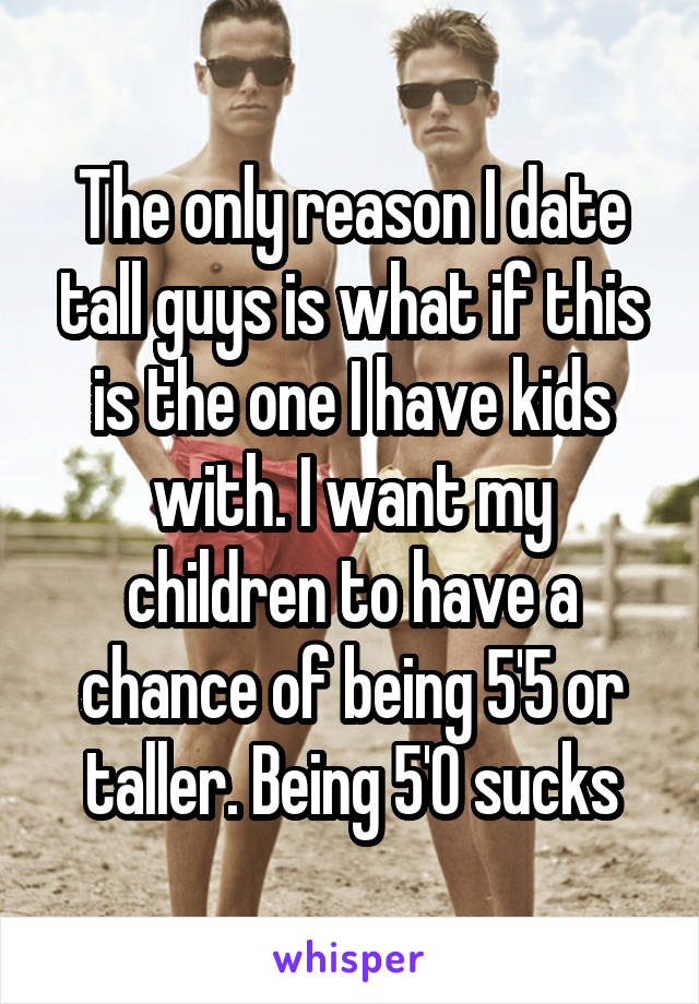 The only reason I date tall guys is what if this is the one I have kids with. I want my children to have a chance of being 5'5 or taller. Being 5'0 sucks