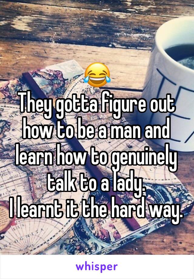 😂
They gotta figure out how to be a man and learn how to genuinely talk to a lady.
I learnt it the hard way.