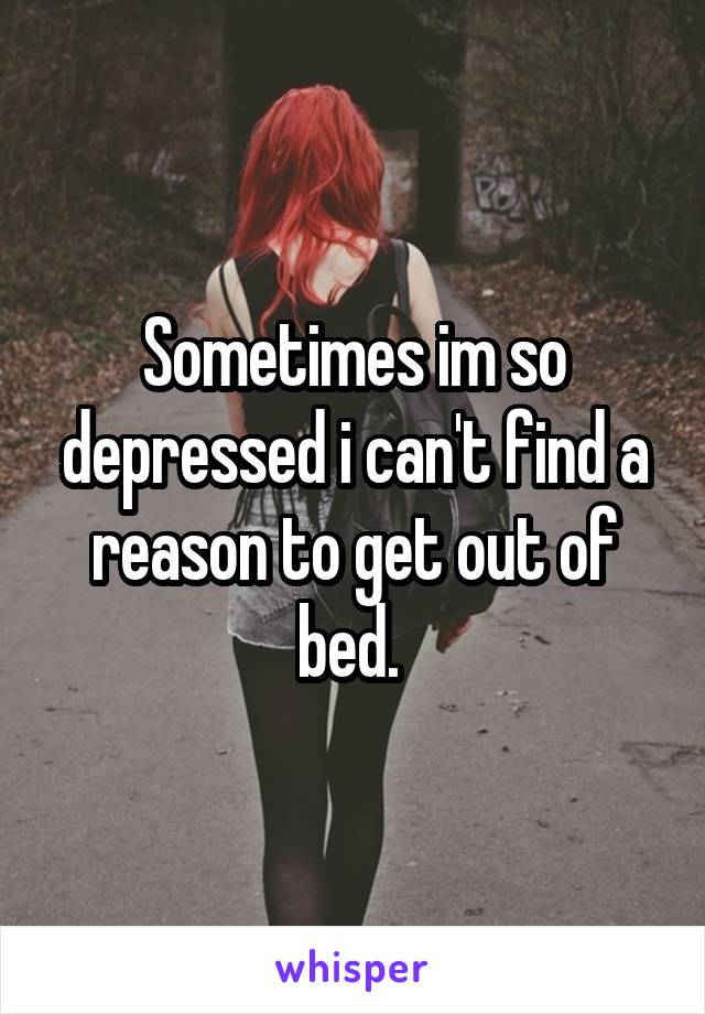 Sometimes im so depressed i can't find a reason to get out of bed. 