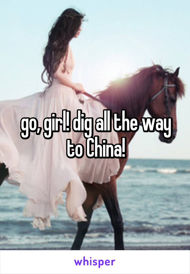 go, girl! dig all the way to China!