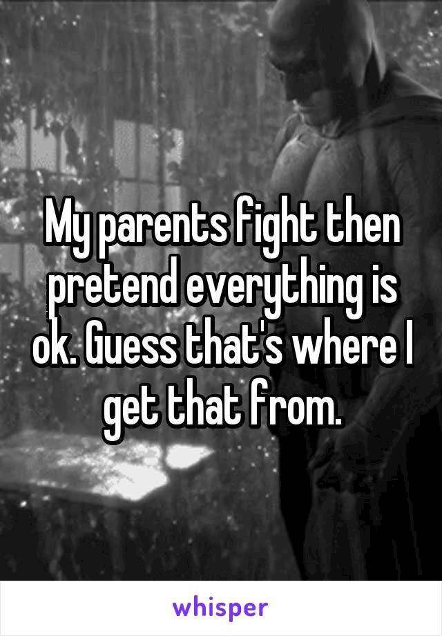 My parents fight then pretend everything is ok. Guess that's where I get that from.