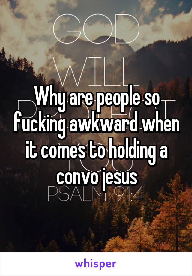 Why are people so fucking awkward when it comes to holding a convo jesus