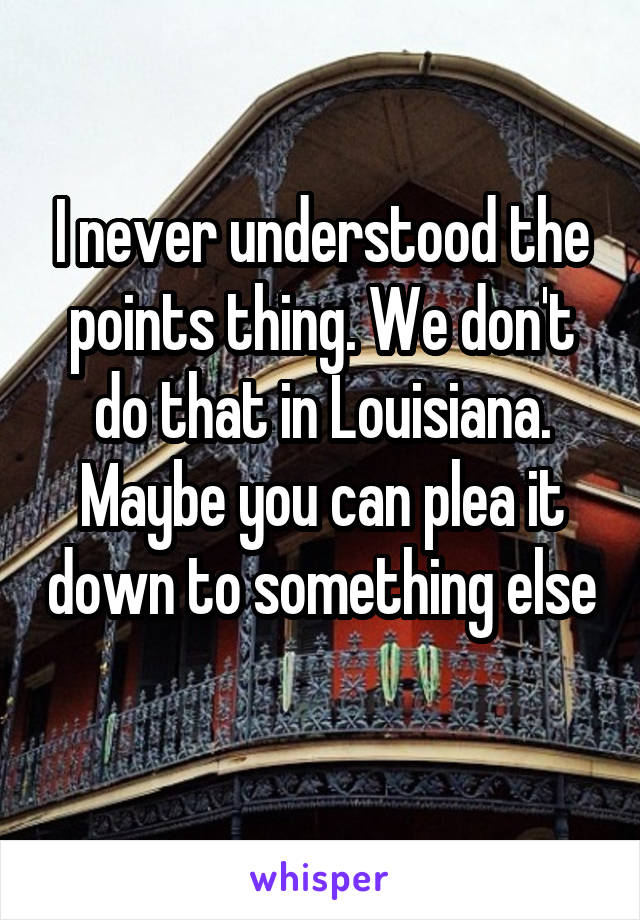 I never understood the points thing. We don't do that in Louisiana. Maybe you can plea it down to something else 