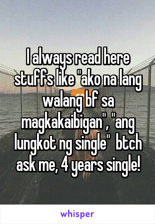I always read here stuffs like "ako na lang walang bf sa magkakaibigan", "ang lungkot ng single"  btch ask me, 4 years single!
