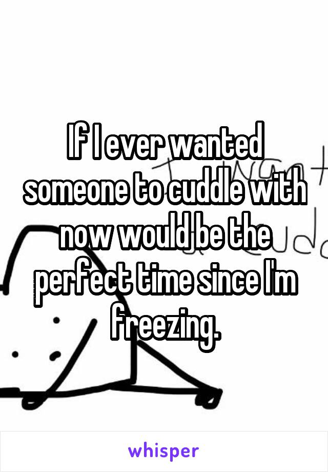If I ever wanted someone to cuddle with now would be the perfect time since I'm freezing.