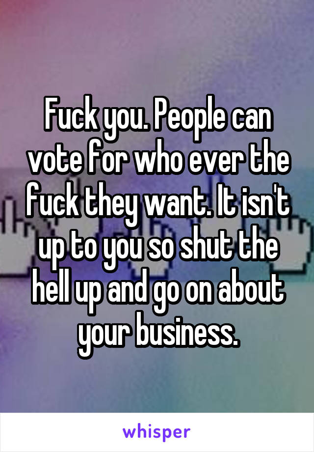Fuck you. People can vote for who ever the fuck they want. It isn't up to you so shut the hell up and go on about your business.