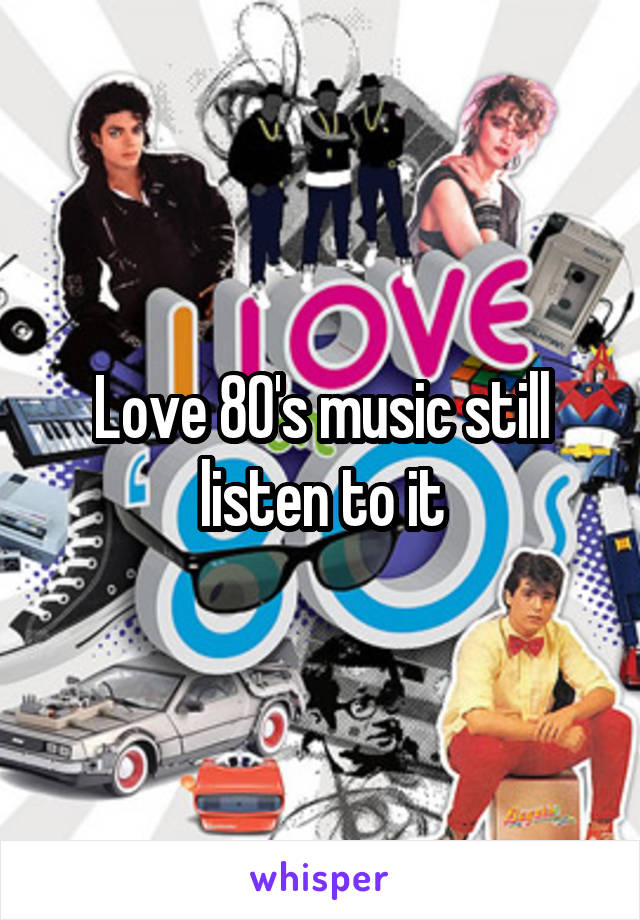 Love 80's music still listen to it