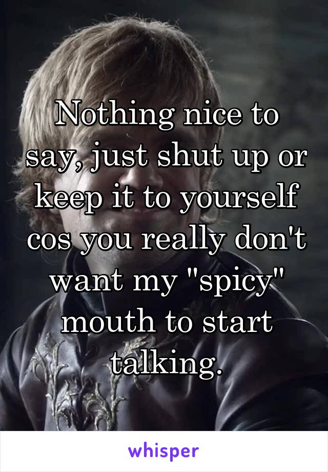 Nothing nice to say, just shut up or keep it to yourself cos you really don't want my "spicy" mouth to start talking.