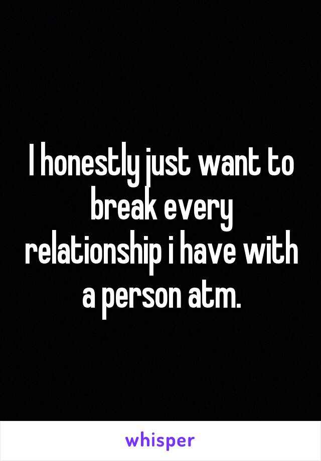 I honestly just want to break every relationship i have with a person atm.