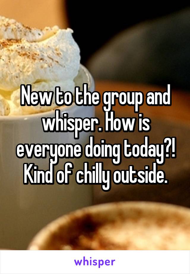 New to the group and whisper. How is everyone doing today?! Kind of chilly outside.