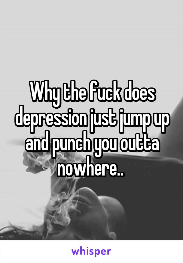 Why the fuck does depression just jump up and punch you outta nowhere.. 