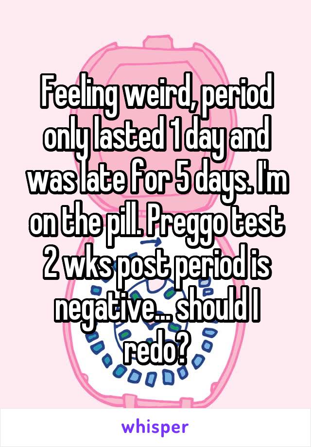 Feeling weird, period only lasted 1 day and was late for 5 days. I'm on the pill. Preggo test 2 wks post period is negative... should I redo?