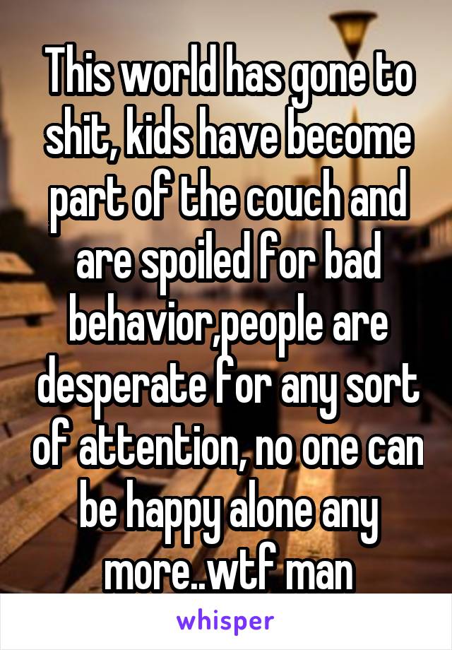 This world has gone to shit, kids have become part of the couch and are spoiled for bad behavior,people are desperate for any sort of attention, no one can be happy alone any more..wtf man