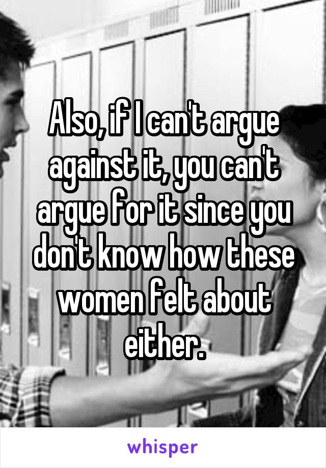 Also, if I can't argue against it, you can't argue for it since you don't know how these women felt about either.