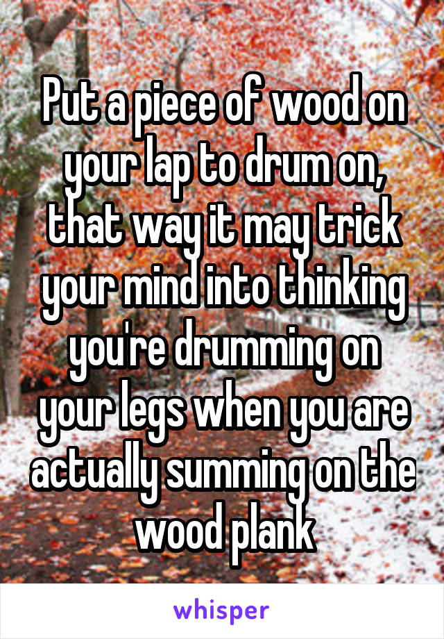 Put a piece of wood on your lap to drum on, that way it may trick your mind into thinking you're drumming on your legs when you are actually summing on the wood plank