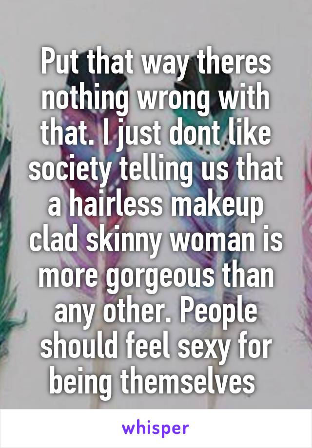Put that way theres nothing wrong with that. I just dont like society telling us that a hairless makeup clad skinny woman is more gorgeous than any other. People should feel sexy for being themselves 