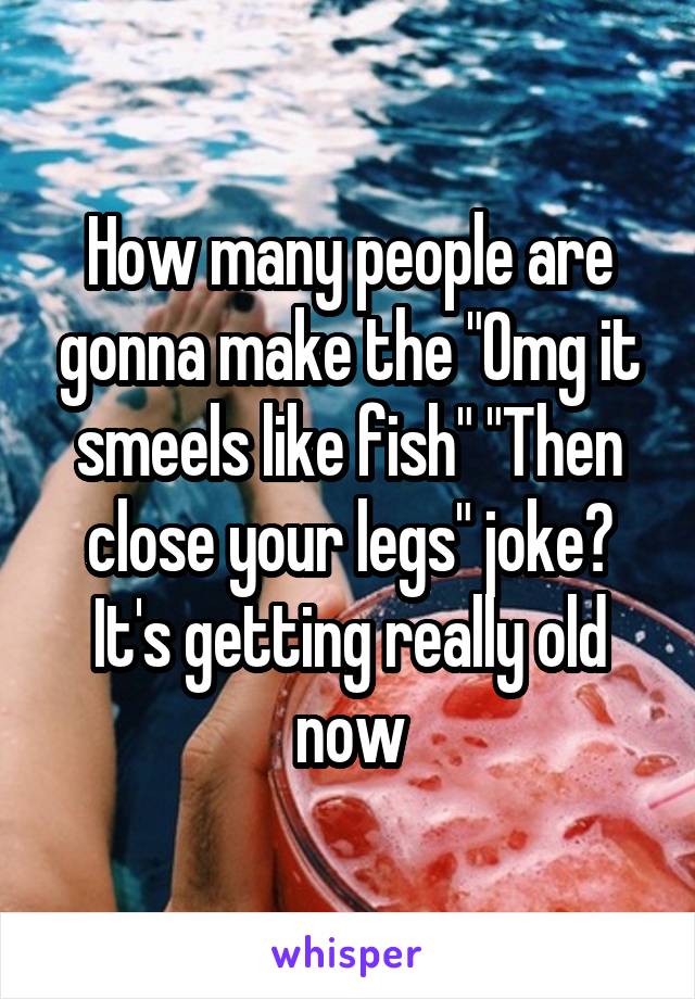 How many people are gonna make the "Omg it smeels like fish" "Then close your legs" joke? It's getting really old now