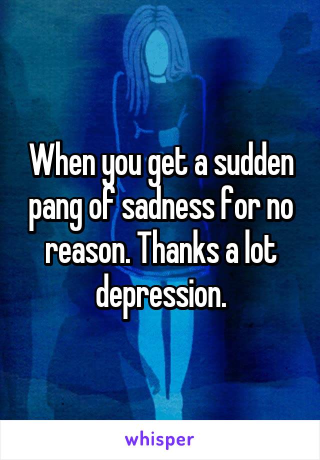 When you get a sudden pang of sadness for no reason. Thanks a lot depression.