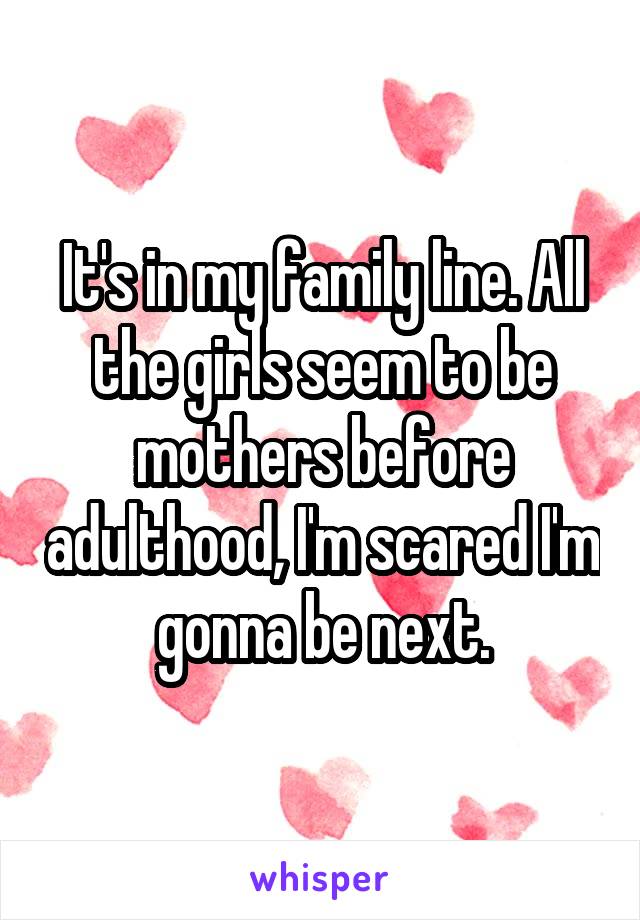 It's in my family line. All the girls seem to be mothers before adulthood, I'm scared I'm gonna be next.
