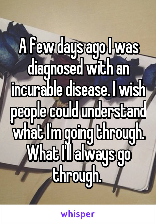 A few days ago I was diagnosed with an incurable disease. I wish people could understand what I'm going through. What I'll always go through. 