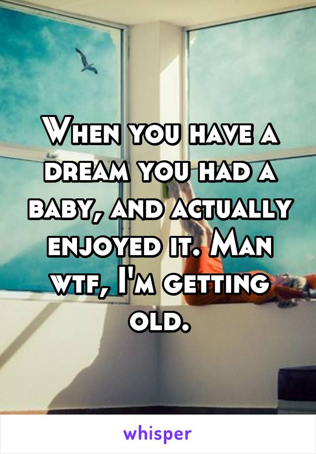 When you have a dream you had a baby, and actually enjoyed it. Man wtf, I'm getting old.